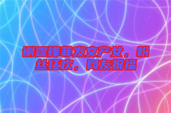 謝霆鋒菲發(fā)文產(chǎn)女，粉絲狂歡，網(wǎng)友祝福