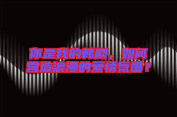 你是我的韓劇，如何營造浪漫的愛情氛圍？