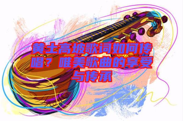 黃土高坡歌詞如何傳唱？唯美歌曲的享受與傳承