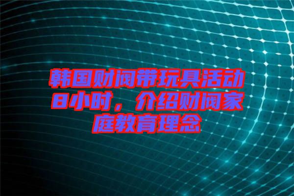 韓國(guó)財(cái)閥帶玩具活動(dòng)8小時(shí)，介紹財(cái)閥家庭教育理念