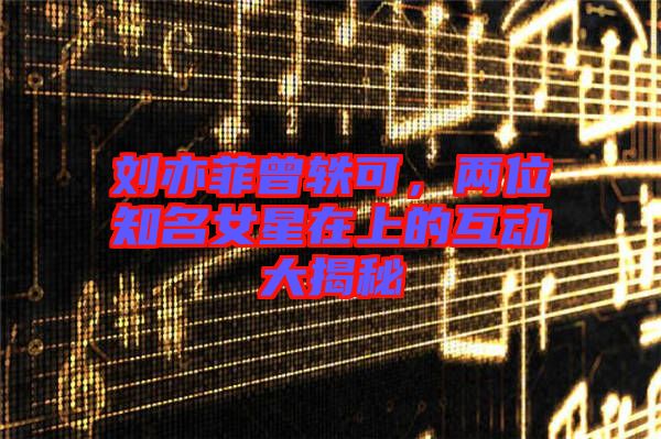 劉亦菲曾軼可，兩位知名女星在上的互動大揭秘