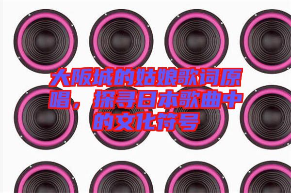 大阪城的姑娘歌詞原唱，探尋日本歌曲中的文化符號
