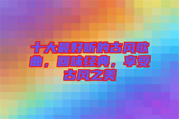 十大最好聽的古風歌曲，回味經典，享受古風之美
