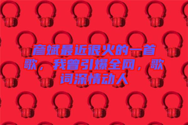 彥斌最近很火的一首歌，我曾引爆全網(wǎng)，歌詞深情動人
