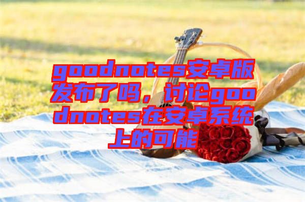 goodnotes安卓版發(fā)布了嗎，討論goodnotes在安卓系統(tǒng)上的可能