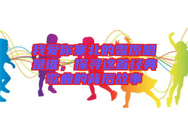 我愛你塞北的雪原唱是誰，探尋這首經(jīng)典歌曲的背后故事