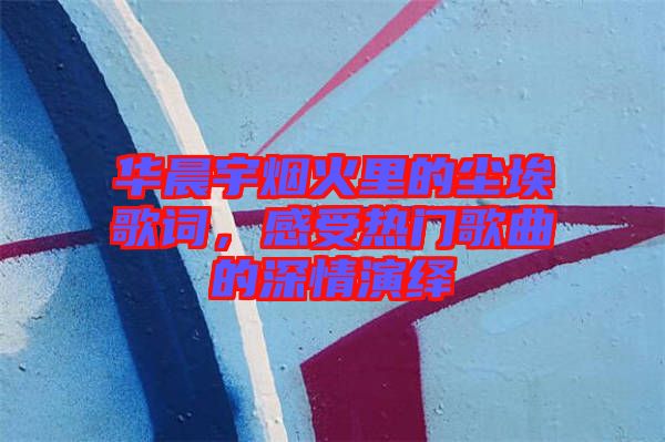華晨宇煙火里的塵埃歌詞，感受熱門歌曲的深情演繹