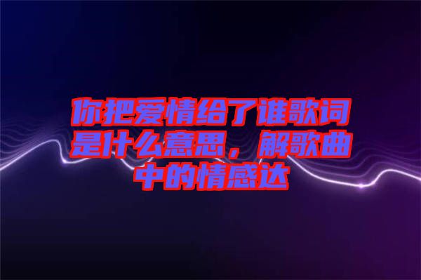 你把愛情給了誰歌詞是什么意思，解歌曲中的情感達(dá)