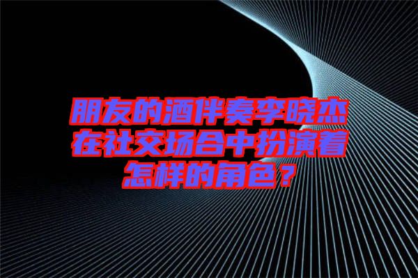 朋友的酒伴奏李曉杰在社交場合中扮演著怎樣的角色？