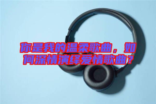 你是我的溫柔歌曲，如何深情演繹愛情歌曲？