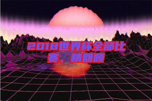 2018世界杯全部比賽，精回顧