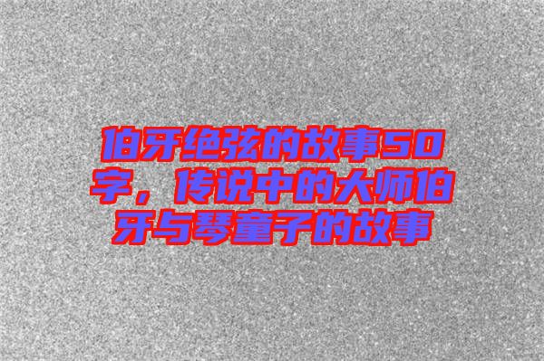 伯牙絕弦的故事50字，傳說(shuō)中的大師伯牙與琴童子的故事