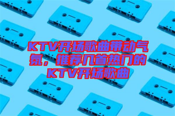 KTV開(kāi)場(chǎng)歌曲帶動(dòng)氣氛，推薦幾首熱門(mén)的KTV開(kāi)場(chǎng)歌曲