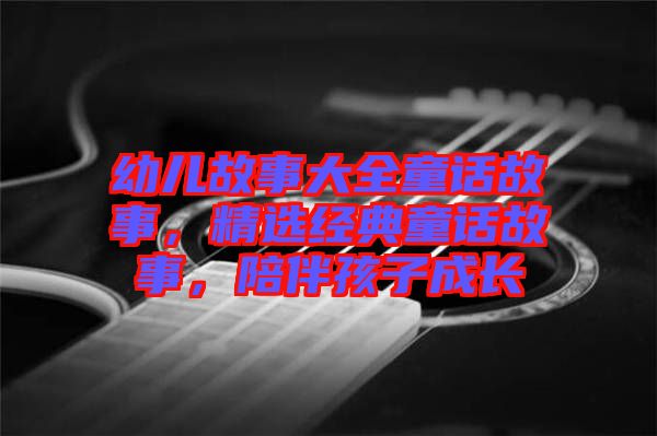 幼兒故事大全童話故事，精選經(jīng)典童話故事，陪伴孩子成長(zhǎng)