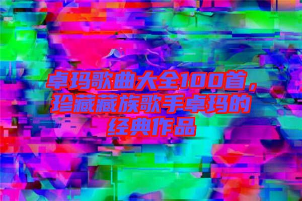 卓瑪歌曲大全100首，珍藏藏族歌手卓瑪?shù)慕?jīng)典作品