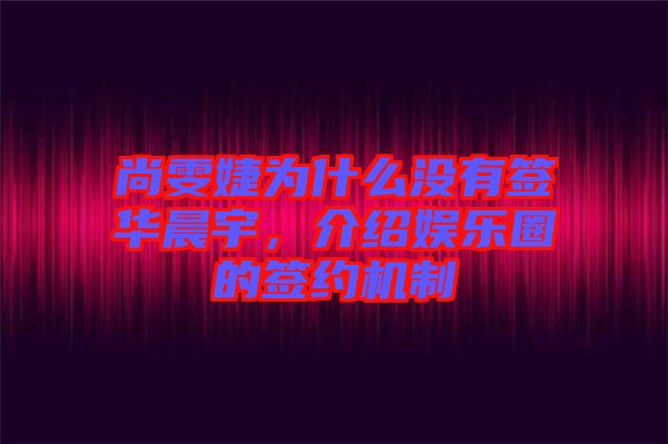 尚雯婕為什么沒有簽華晨宇，介紹娛樂圈的簽約機制