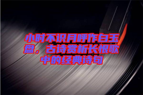 小時不識月呼作白玉盤，古詩賞析長恨歌中的經(jīng)典詩句