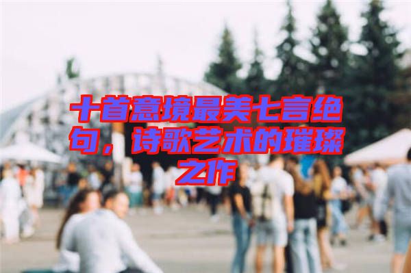 十首意境最美七言絕句，詩(shī)歌藝術(shù)的璀璨之作