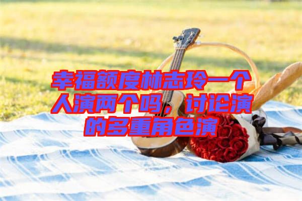 幸福額度林志玲一個人演兩個嗎，討論演的多重角色演