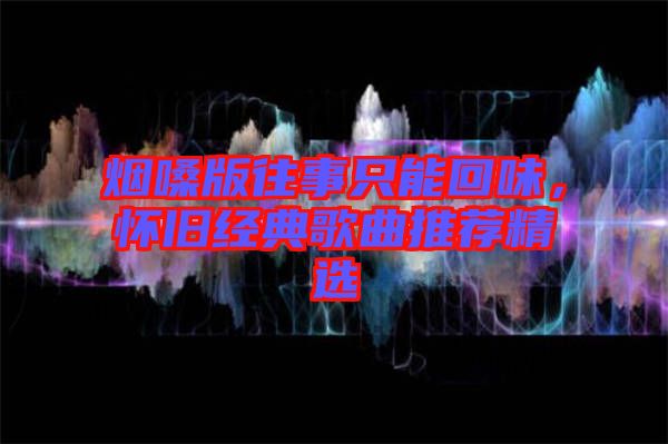 煙嗓版往事只能回味，懷舊經(jīng)典歌曲推薦精選