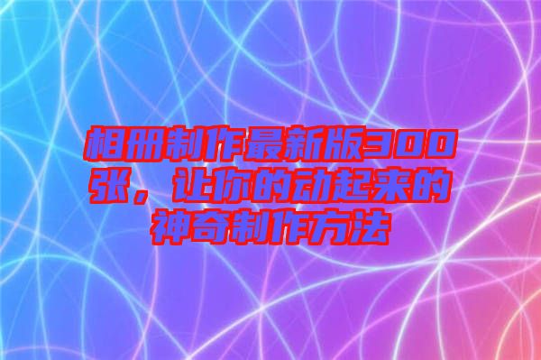 相冊(cè)制作最新版300張，讓你的動(dòng)起來的神奇制作方法