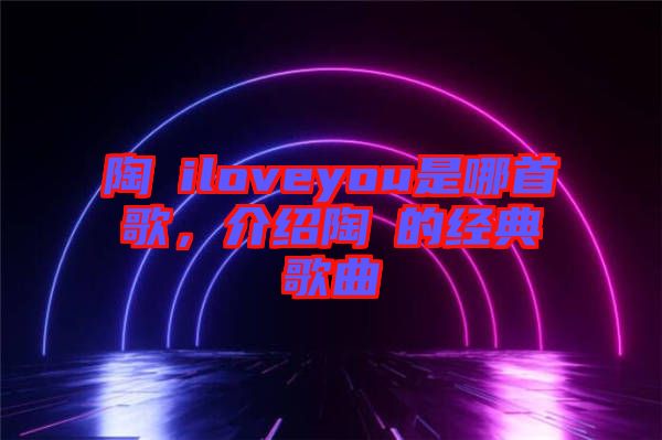 陶喆iloveyou是哪首歌，介紹陶喆的經(jīng)典歌曲