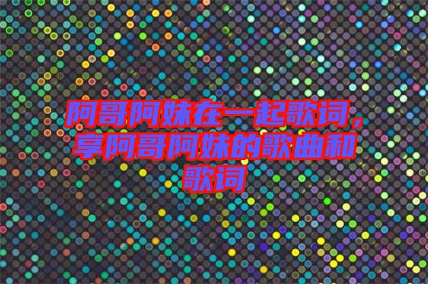 阿哥阿妹在一起歌詞，享阿哥阿妹的歌曲和歌詞