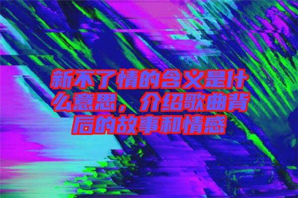 新不了情的含義是什么意思，介紹歌曲背后的故事和情感