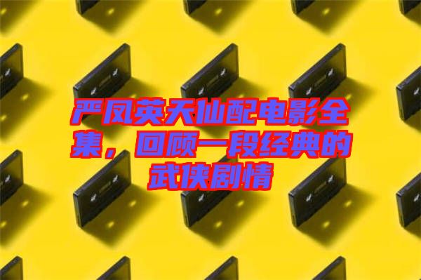 嚴鳳英天仙配電影全集，回顧一段經(jīng)典的武俠劇情