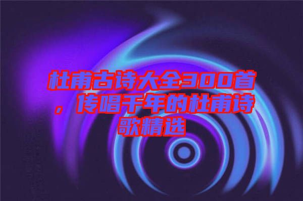 杜甫古詩大全300首，傳唱千年的杜甫詩歌精選
