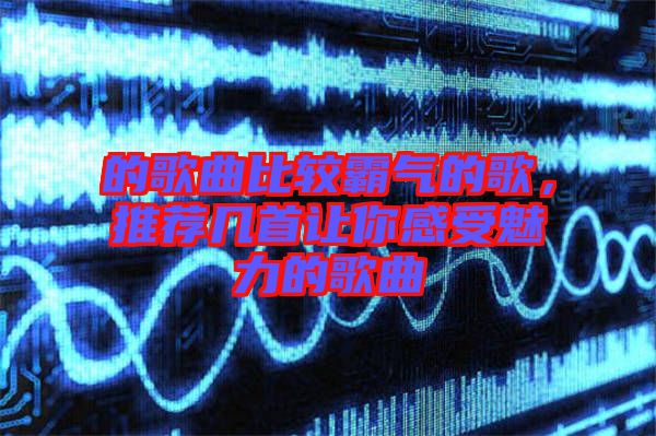 的歌曲比較霸氣的歌，推薦幾首讓你感受魅力的歌曲