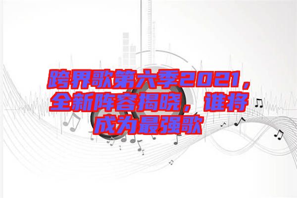 跨界歌第六季2021，全新陣容揭曉，誰將成為最強(qiáng)歌