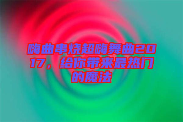 嗨曲串燒超嗨舞曲2017，給你帶來最熱門的魔法