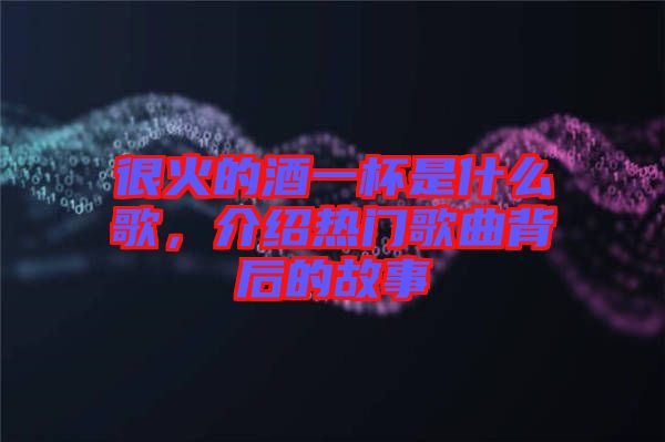 很火的酒一杯是什么歌，介紹熱門歌曲背后的故事
