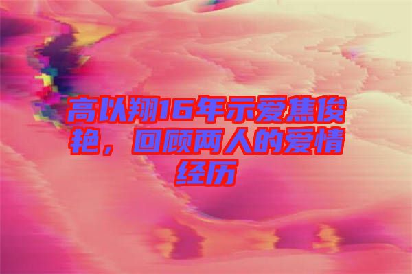 高以翔16年示愛焦俊艷，回顧兩人的愛情經(jīng)歷