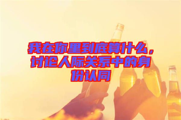 我在你里到底算什么，討論人際關(guān)系中的身份認同