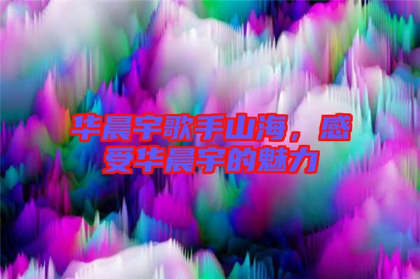 華晨宇歌手山海，感受華晨宇的魅力