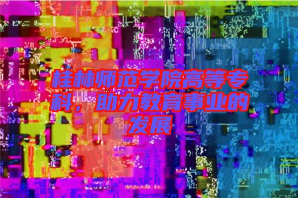桂林師范學(xué)院高等專科，助力教育事業(yè)的發(fā)展