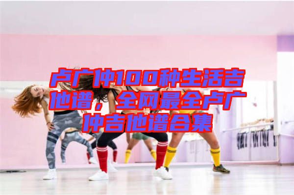 盧廣仲100種生活吉他譜，全網(wǎng)最全盧廣仲吉他譜合集