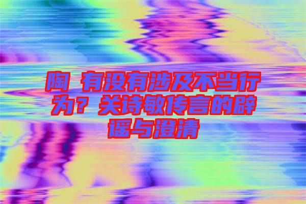 陶喆有沒有涉及不當行為？關(guān)詩敏傳言的辟謠與澄清