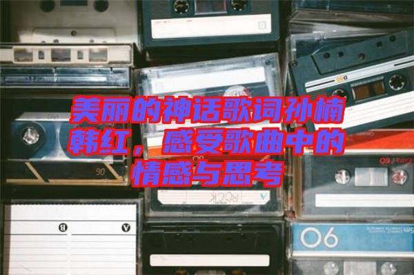 美麗的神話歌詞孫楠韓紅，感受歌曲中的情感與思考