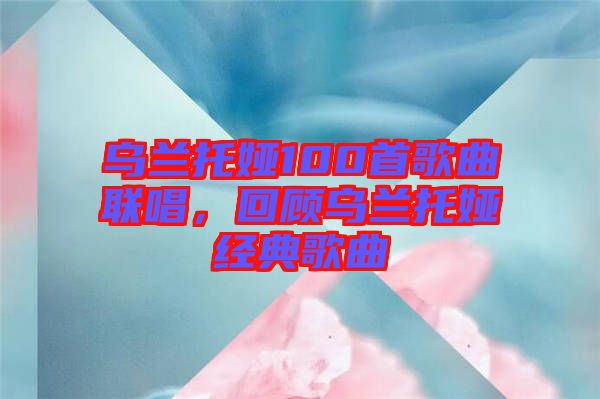 烏蘭托婭100首歌曲聯(lián)唱，回顧烏蘭托婭經(jīng)典歌曲