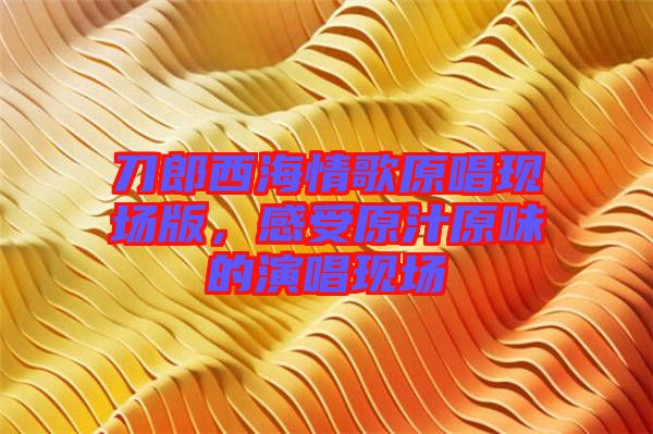 刀郎西海情歌原唱現(xiàn)場版，感受原汁原味的演唱現(xiàn)場