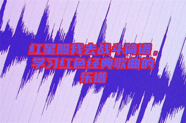 紅星照我去戰(zhàn)斗簡(jiǎn)譜，學(xué)習(xí)紅色經(jīng)典歌曲的樂(lè)譜