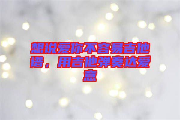 想說愛你不容易吉他譜，用吉他彈奏達(dá)愛意