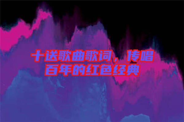 十送歌曲歌詞，傳唱百年的紅色經(jīng)典