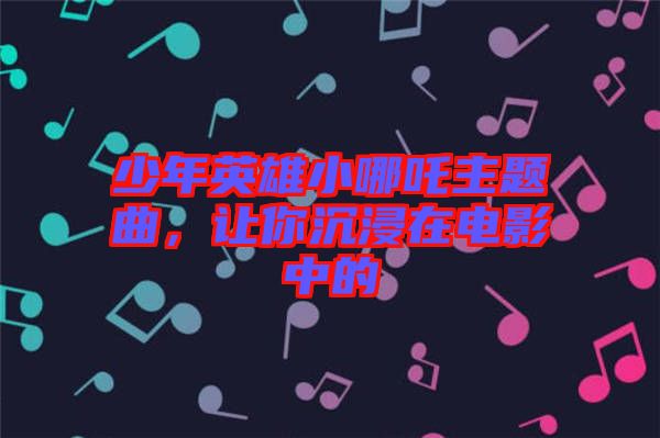 少年英雄小哪吒主題曲，讓你沉浸在電影中的