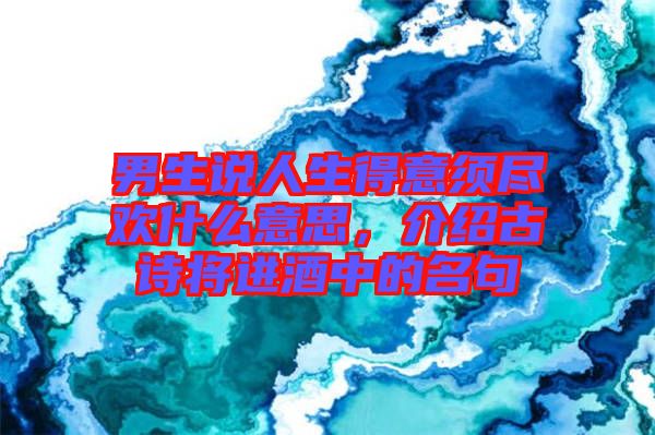 男生說(shuō)人生得意須盡歡什么意思，介紹古詩(shī)將進(jìn)酒中的名句