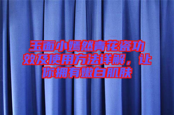 玉面小嫣然青花瓷功效及使用方法詳解，讓你擁有嫩白肌膚