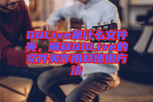 QQLive是什么文件夾，解釋QQLive的文件夾作用和使用方法